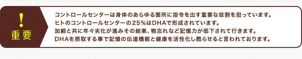 コントロールセンターは身体のあらゆる箇所に指令を出す重要な役割を担っています。 ヒトのコントロールセンターの25%はDHAで形成されています。 加齢と共に年々劣化が進みその結果、物忘れなど記憶力が低下されて行きます。 DHAを摂取する事で記憶の伝達機能と健康を活性化し甦らせると言われております。