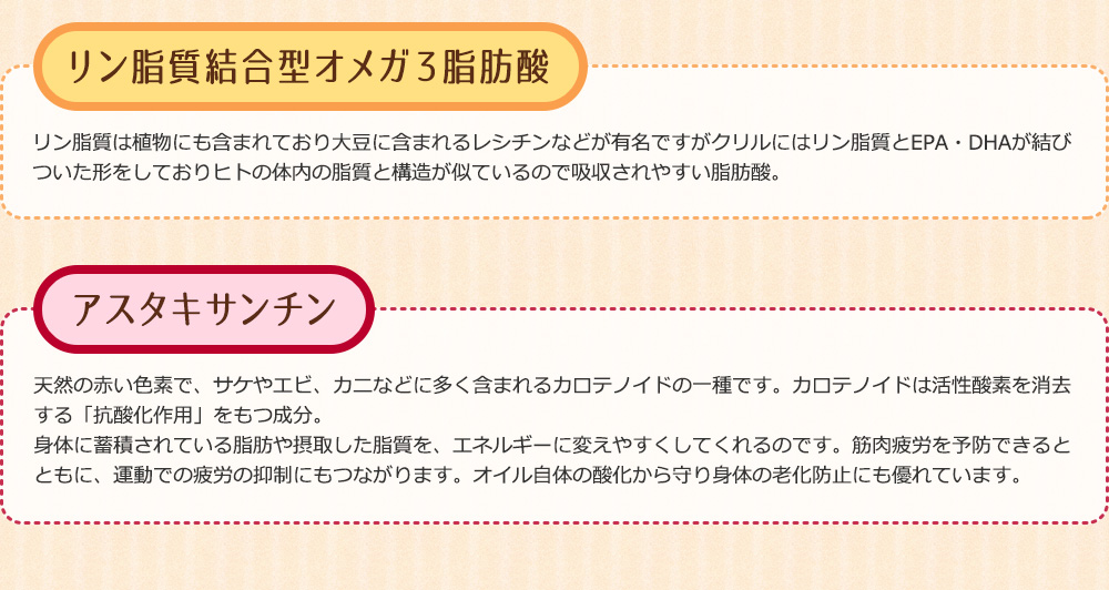 リン脂質は植物にも含まれており大豆に含まれるレシチンなどが有名ですがクリルにはリン脂質とEPA・DHAが結びついた形をしておりヒトの体内の脂質と構造が似ているので吸収されやすい脂肪酸。天然の赤い色素で、サケやエビ、カニなどに多く含まれるカロテノイドの一種です。カロテノイドは活性酸素を消去する「抗酸化作用」をもつ成分。 身体に蓄積されている脂肪や摂取した脂質を、エネルギーに変えやすくしてくれるのです。筋肉疲労を予防できるとともに、運動での疲労の抑制にもつながります。オイル自体の酸化から守り身体の老化防止にも優れています。