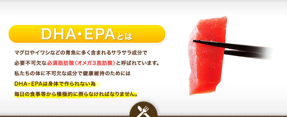 DHA・EPAとはマグロやイワシなどの青魚に多く含まれるサラサラ成分で 必要不可欠な必須脂肪酸(オメガ3脂肪酸)と呼ばれています。 私たちの体に不可欠な成分で健康維持のためには DHA・EPAは身体で作られない為 毎日の食事等から積極的に摂らなければなりません。